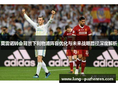 莫雷诺转会背景下利物浦阵容优化与未来战略路径深度解析 莫雷诺转会背景下利物浦阵容优化与未来战略路径深度解析