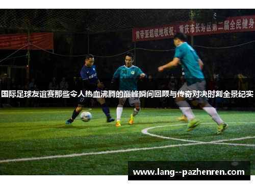 国际足球友谊赛那些令人热血沸腾的巅峰瞬间回顾与传奇对决时刻全景纪实 国际足球友谊赛那些令人热血沸腾的巅峰瞬间回顾与传奇对决时刻全景纪实