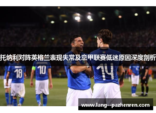 托纳利对阵英格兰表现失常及意甲联赛低迷原因深度剖析 托纳利对阵英格兰表现失常及意甲联赛低迷原因深度剖析